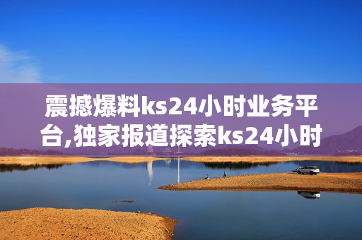 震撼爆料ks24小时业务平台,独家报道探索ks24小时业务平台的全新机遇与价值！