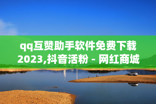 qq互赞助手软件免费下载2023,抖音活粉 - 网红商城快手业务24小时营业 - 云商城24小时自助下单下载